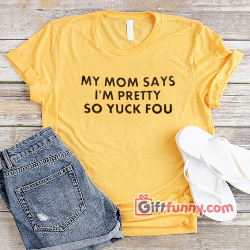 My Mom Says I’m Pretty So Yuck Fou T-Shirt On Sale