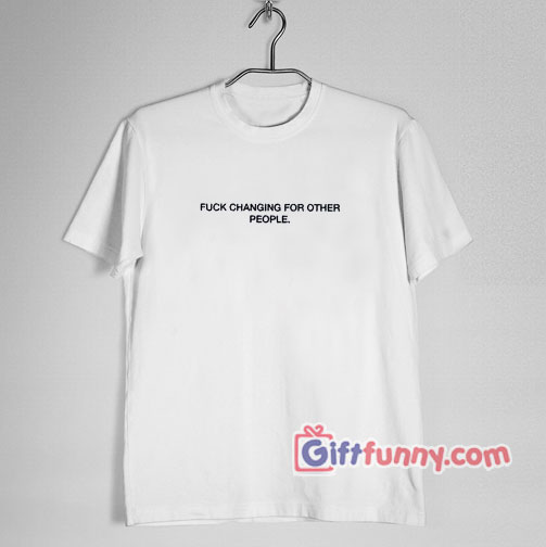 FUCK CHANGING FOR OTHER PEOPLE T-Shirt – Funny’s Shirt